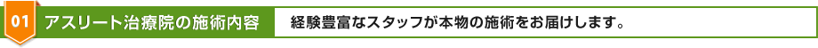 01 アスリート治療院の施術内容 経験豊富なスタッフが本物の施術をお届けします。